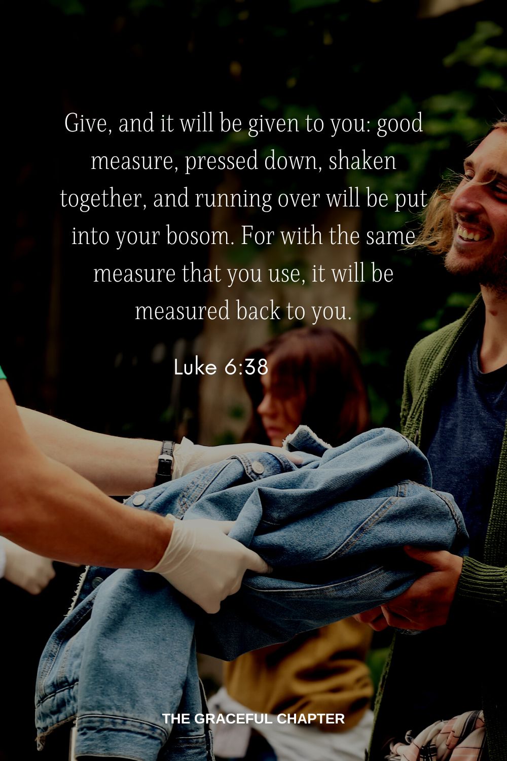Give, and it will be given to you: good measure, pressed down, shaken together, and running over will be put into your bosom. For with the same measure that you use, it will be measured back to you. Luke 6:38