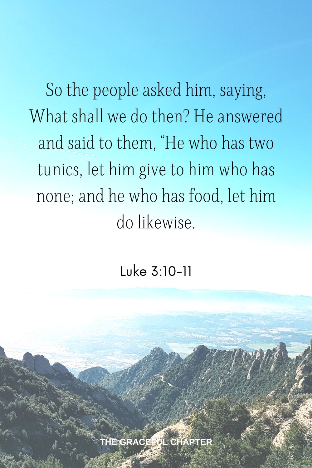 So the people asked him, saying, “What shall we do then? He answered and said to them, “He who has two tunics, let him give to him who has none; and he who has food, let him do likewise. Luke 3:10-11