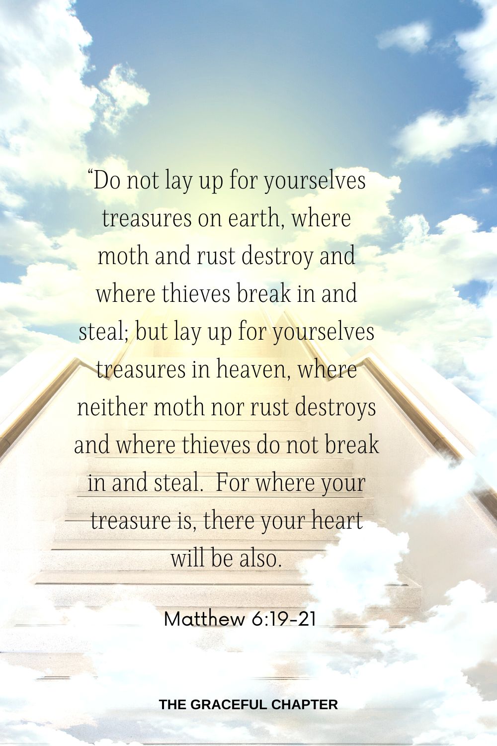 “Do not lay up for yourselves treasures on earth, where moth and rust destroy and where thieves break in and steal; but lay up for yourselves treasures in heaven, where neither moth nor rust destroys and where thieves do not break in and steal.  For where your treasure is, there your heart will be also. Matthew 6:19-21