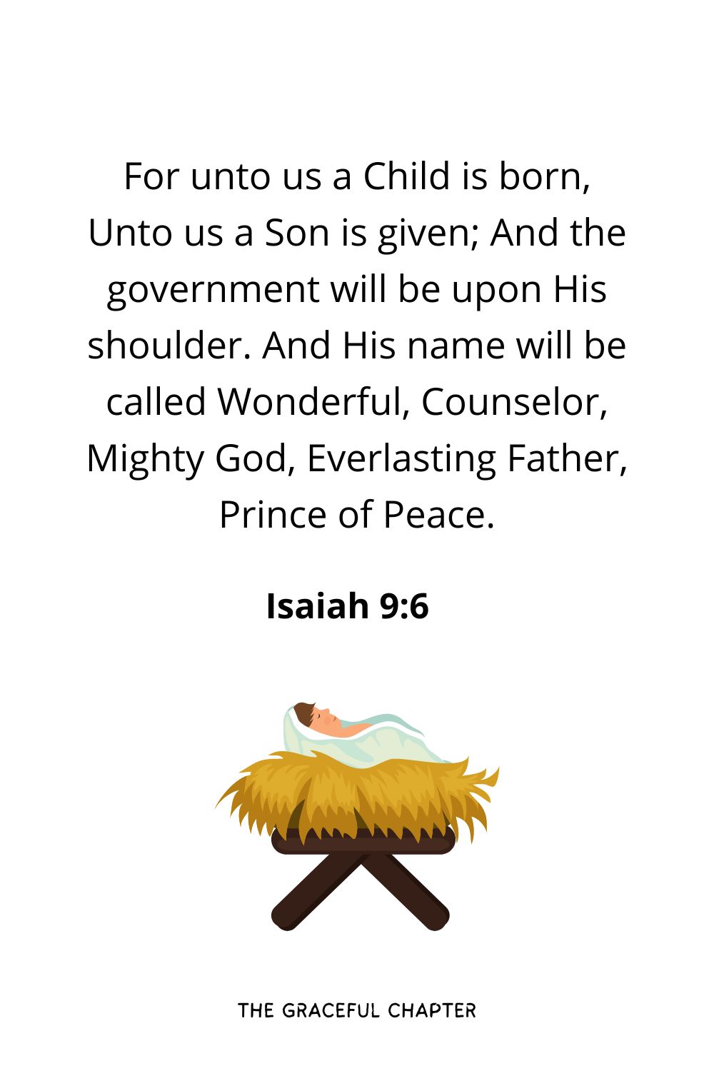 For unto us a Child is born, Unto us a Son is given; And the government will be upon His shoulder. And His name will be called Wonderful, Counselor, Mighty God, Everlasting Father, Prince of Peace.