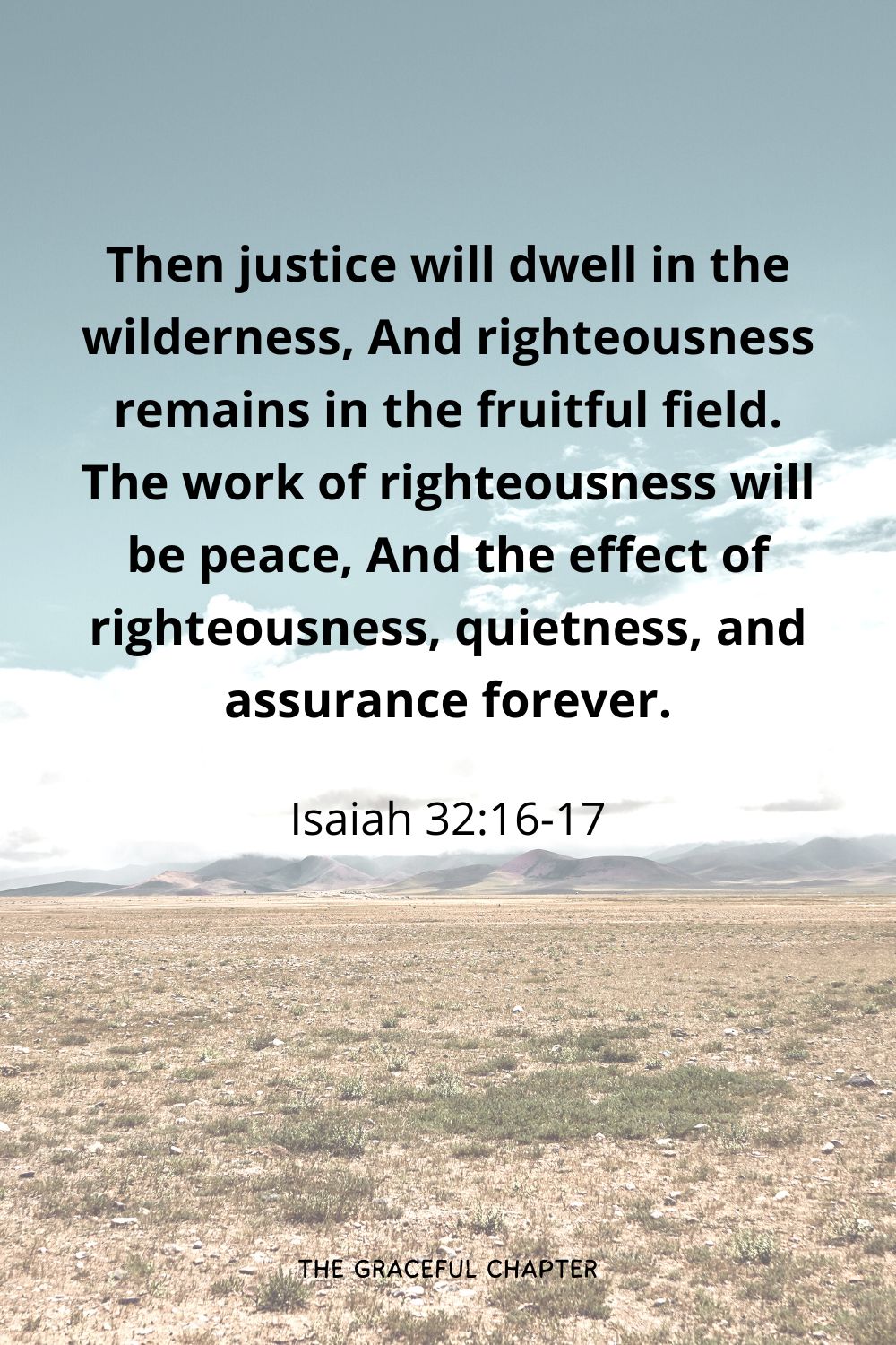 Then justice will dwell in the wilderness, And righteousness remains in the fruitful field. The work of righteousness will be peace, And the effect of righteousness, quietness, and assurance forever.