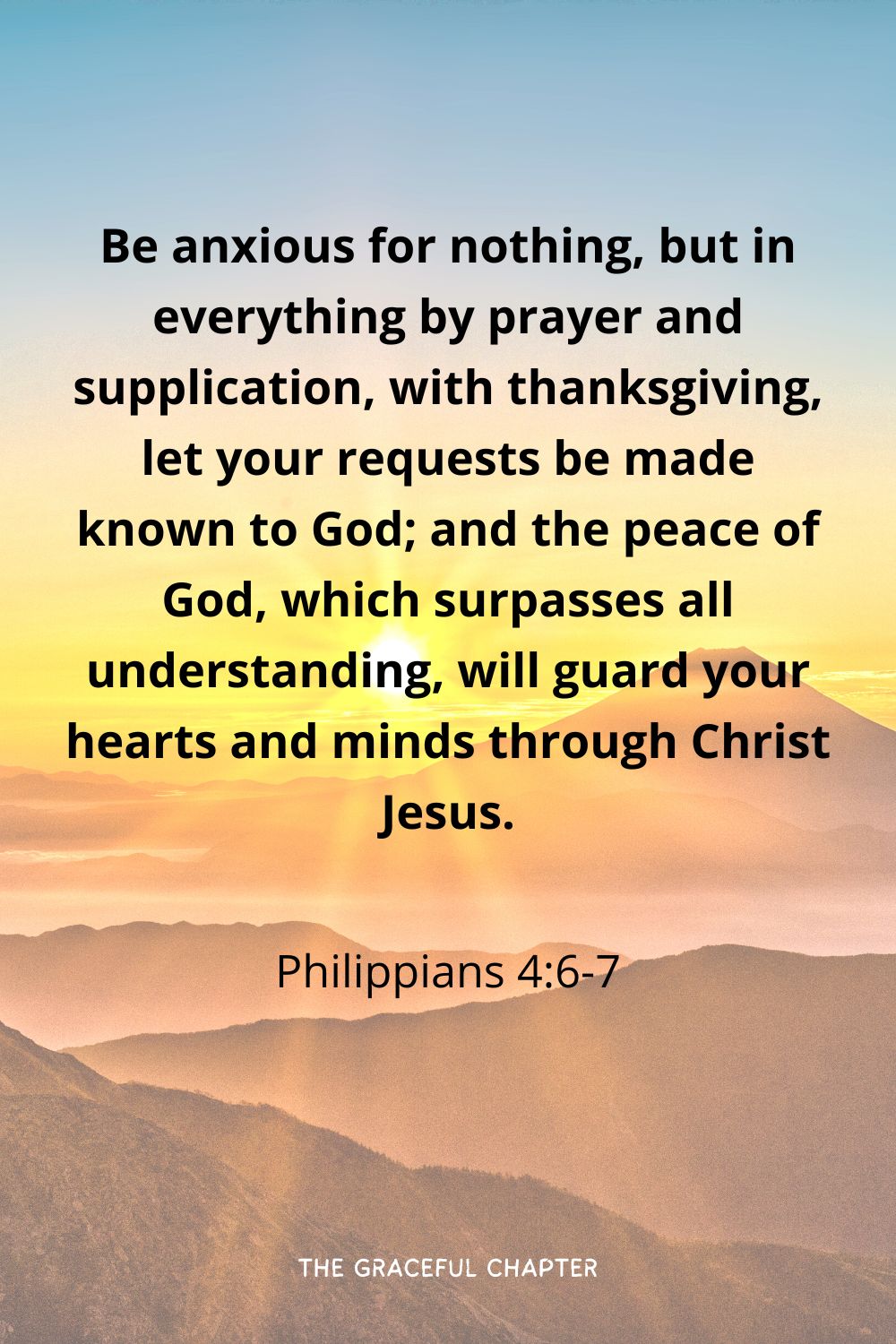 Be anxious for nothing, but in everything by prayer and supplication, with thanksgiving, let your requests be made known to God; and the peace of God, which surpasses all understanding, will guard your hearts and minds through Christ Jesus.