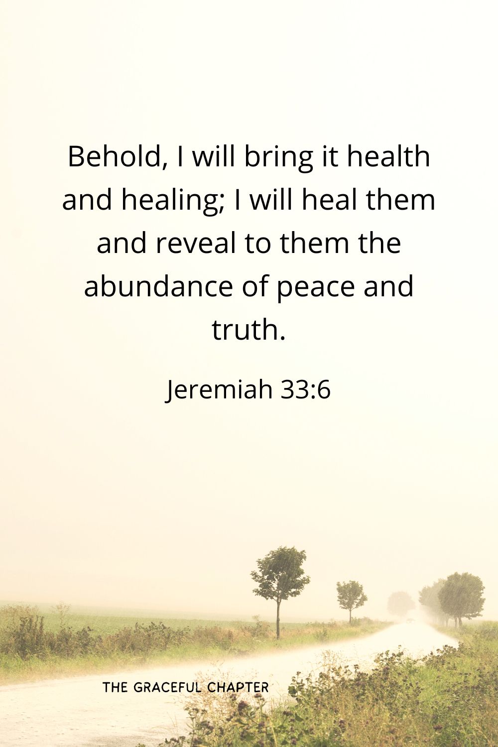 Behold, I will bring it health and healing; I will heal them and reveal to them the abundance of peace and truth.
