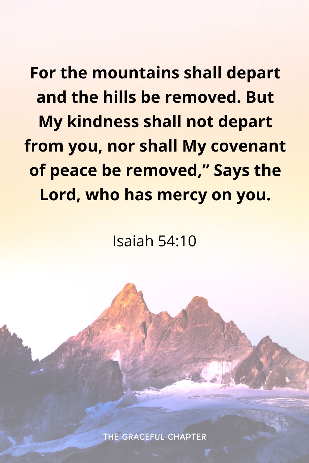 For the mountains shall depart and the hills be removed. But My kindness shall not depart from you, nor shall My covenant of peace be removed,” Says the Lord, who has mercy on you.