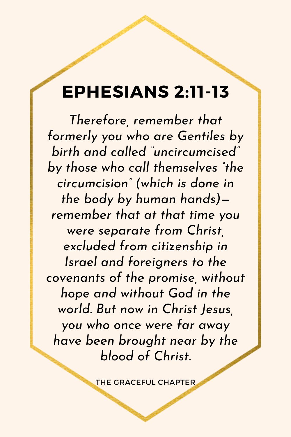 Therefore, remember that formerly you who are Gentiles by birth and called “uncircumcised” by those who call themselves “the circumcision” (which is done in the body by human hands)— remember that at that time you were separate from Christ, excluded from citizenship in Israel and foreigners to the covenants of the promise, without hope and without God in the world. But now in Christ Jesus, you who once were far away have been brought near by the blood of Christ. Ephesians 2:11-13 