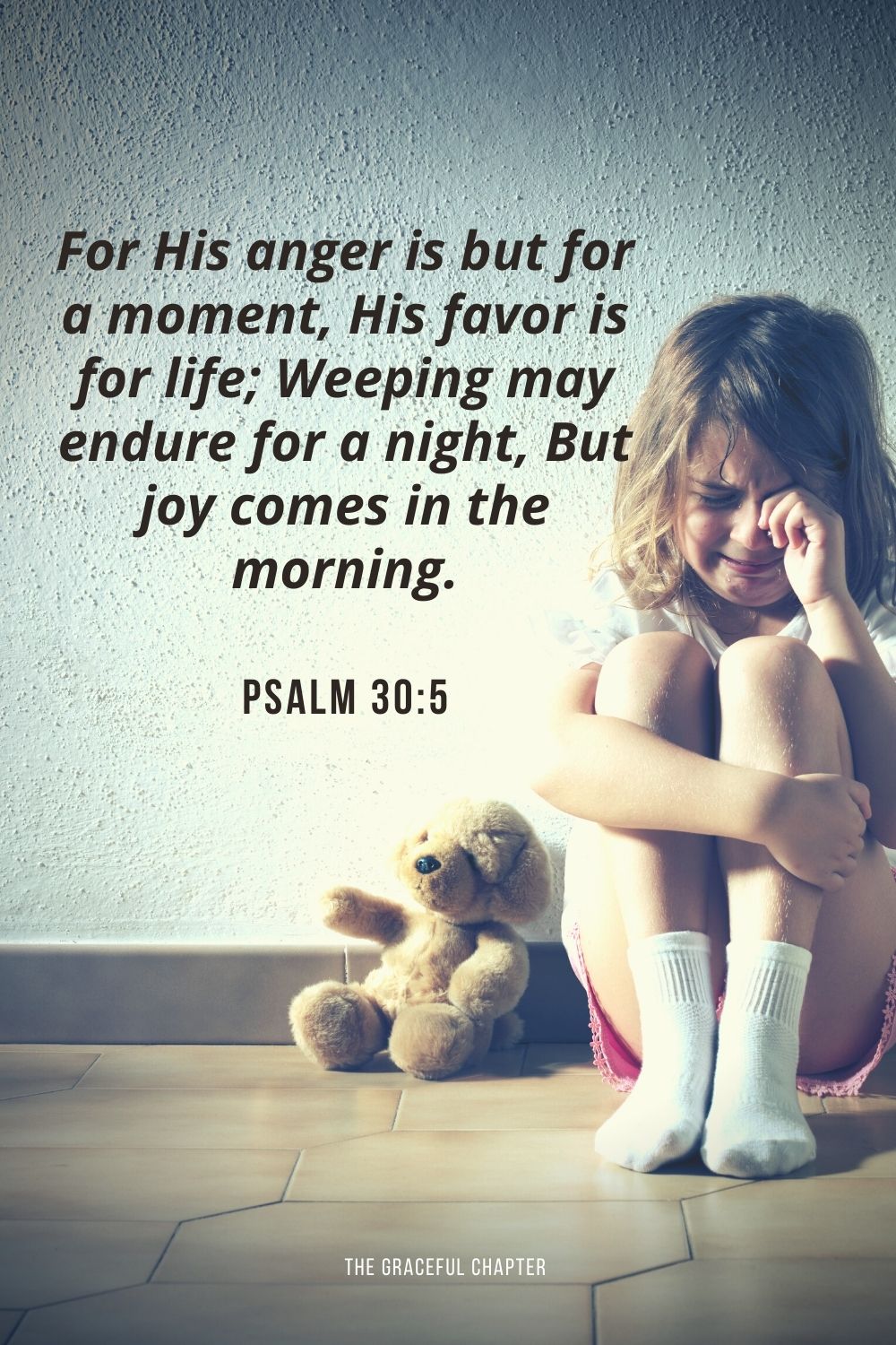 For His anger is but for a moment, His favor is for life; Weeping may endure for a night, But joy comes in the morning. Psalm 30:5