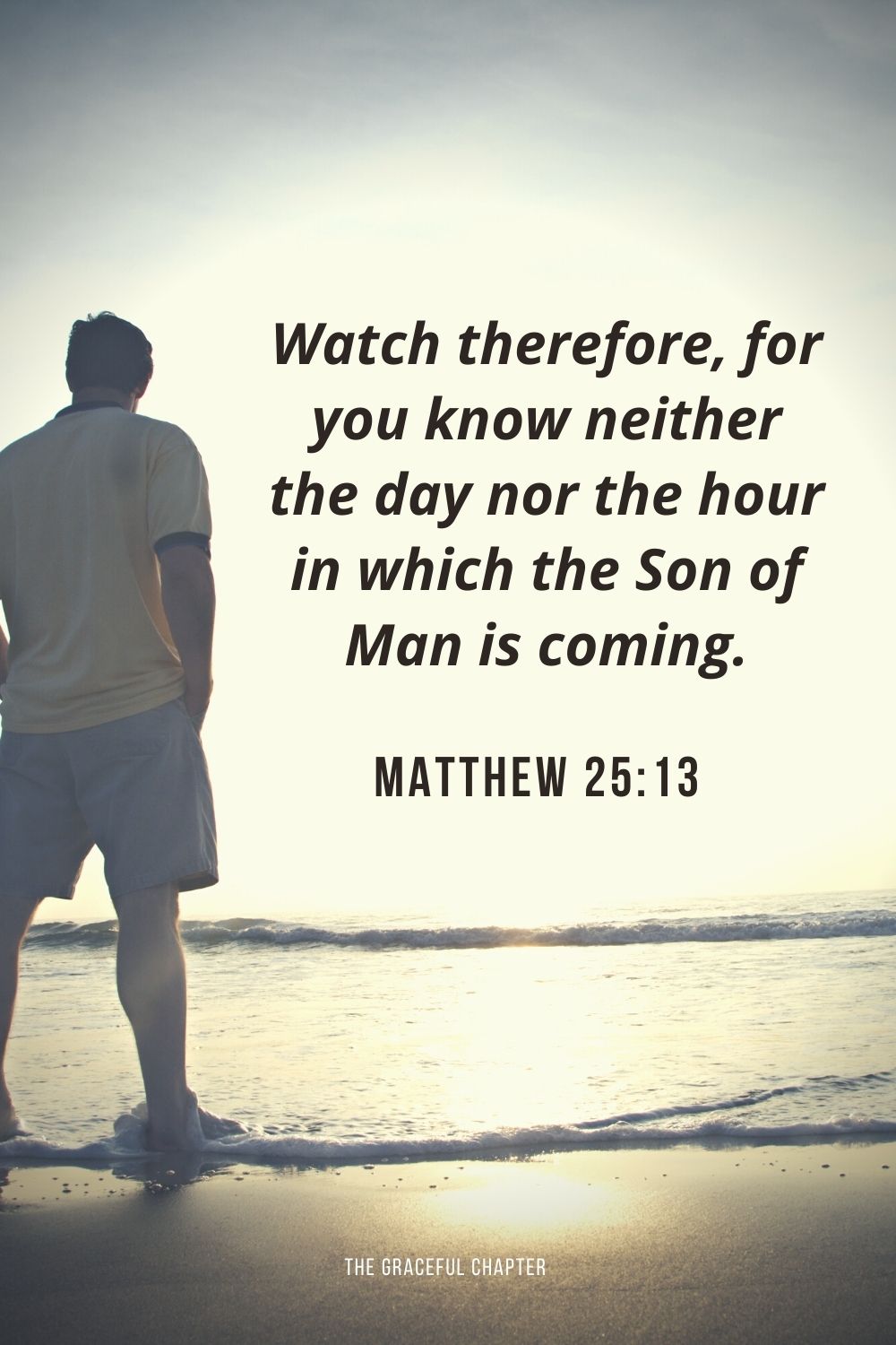 Watch therefore, for you know neither the day nor the hour in which the Son of Man is coming. Matthew 25:13