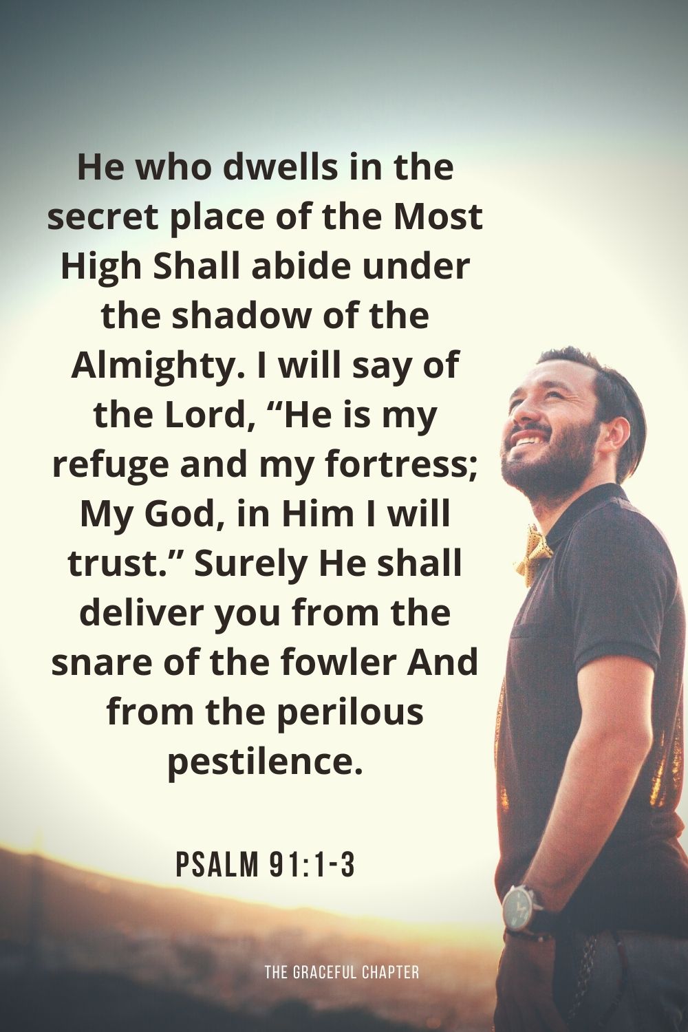 He who dwells in the secret place of the Most High Shall abide under the shadow of the Almighty. I will say of the Lord, “He is my refuge and my fortress; My God, in Him I will trust.” Surely He shall deliver you from the snare of the fowler And from the perilous pestilence. Psalm 91:1-3