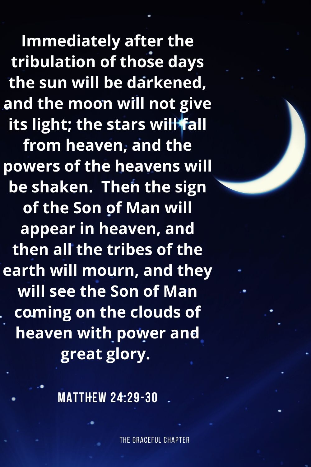 Immediately after the tribulation of those days the sun will be darkened, and the moon will not give its light; the stars will fall from heaven, and the powers of the heavens will be shaken.  Then the sign of the Son of Man will appear in heaven, and then all the tribes of the earth will mourn, and they will see the Son of Man coming on the clouds of heaven with power and great glory. Matthew 24:29-30
