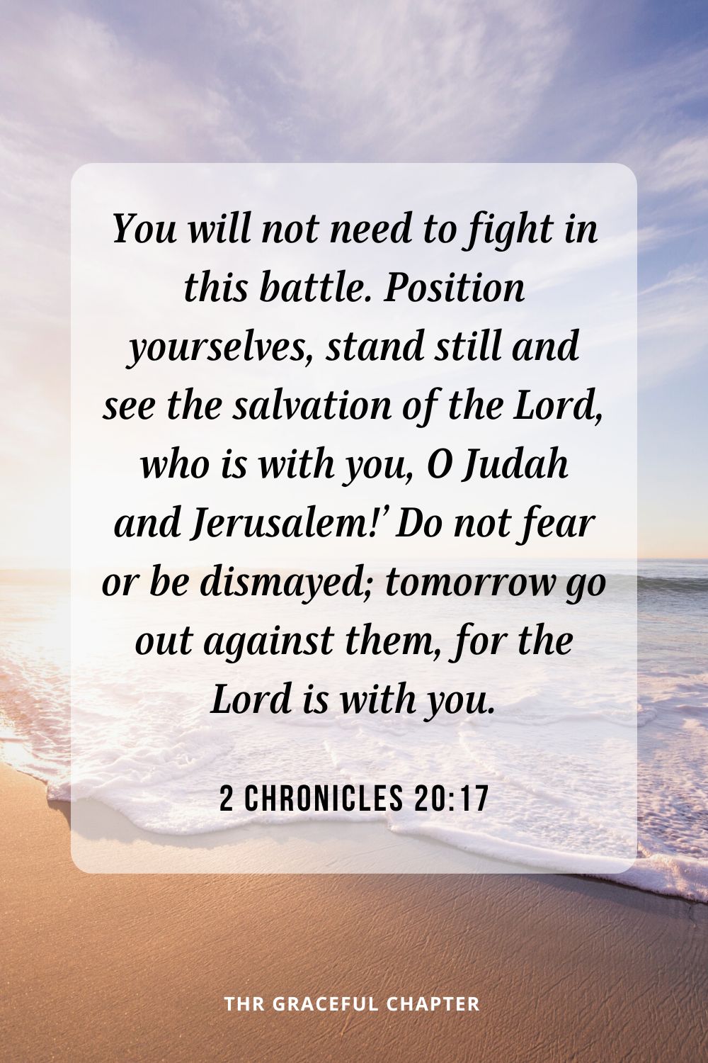 You will not need to fight in this battle. Position yourselves, stand still and see the salvation of the Lord, who is with you, O Judah and Jerusalem!’ Do not fear or be dismayed; tomorrow go out against them, for the Lord is with you.2 Chronicles 20:17