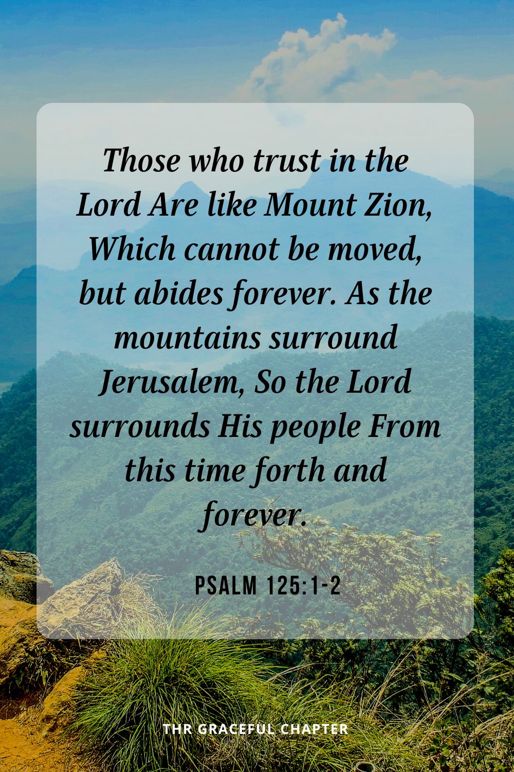 Those who trust in the Lord Are like Mount Zion, Which cannot be moved, but abides forever. As the mountains surround Jerusalem, So the Lord surrounds His people From this time forth and forever.Psalm 125:1-2