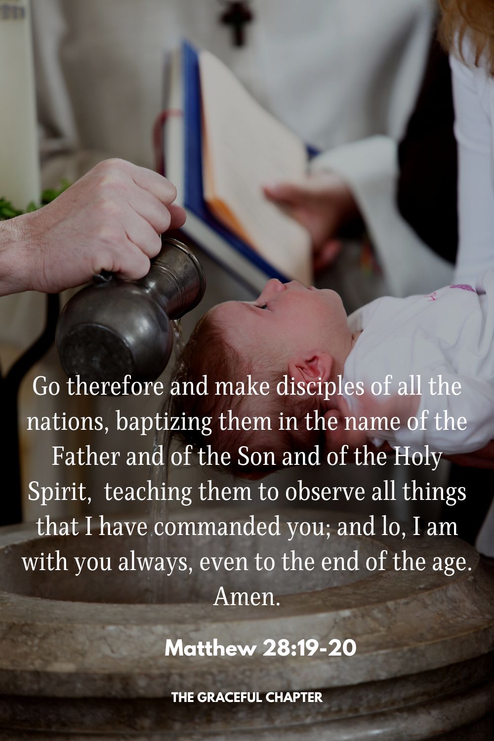 Go therefore and make disciples of all the nations, baptizing them in the name of the Father and of the Son and of the Holy Spirit,  teaching them to observe all things that I have commanded you; and lo, I am with you always, even to the end of the age. Amen. Matthew 28:19-20