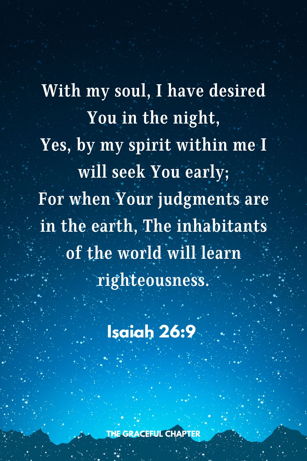 With my soul, I have desired You in the night, Yes, by my spirit within me I will seek You early; For when Your judgments are in the earth, The inhabitants of the world will learn righteousness. Isaiah 26:9 