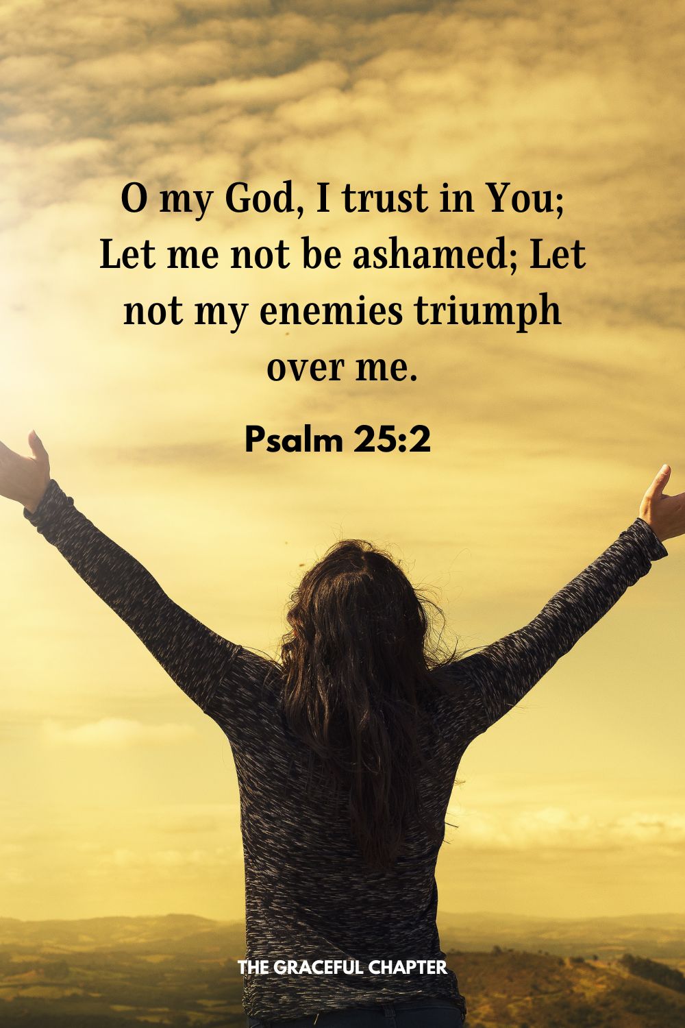 O my God, I trust in You; Let me not be ashamed; Let not my enemies triumph over me. Psalm 25:2 