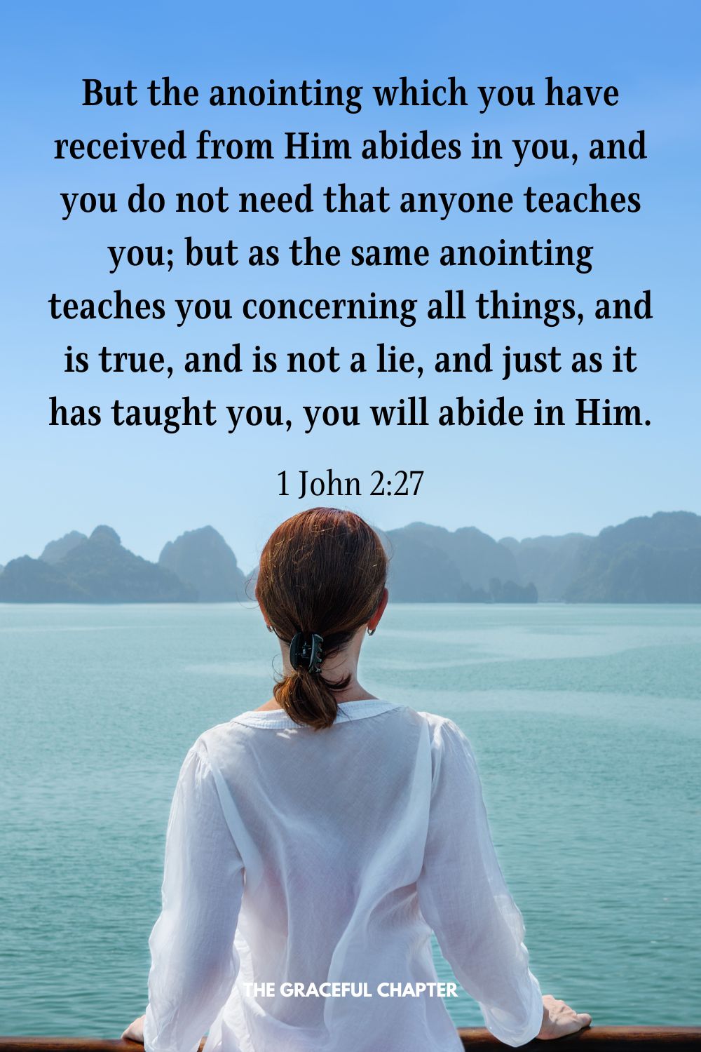 But the anointing which you have received from Him abides in you, and you do not need that anyone teaches you; but as the same anointing teaches you concerning all things, and is true, and is not a lie, and just as it has taught you, you will abide in Him. 1 John 2:27
