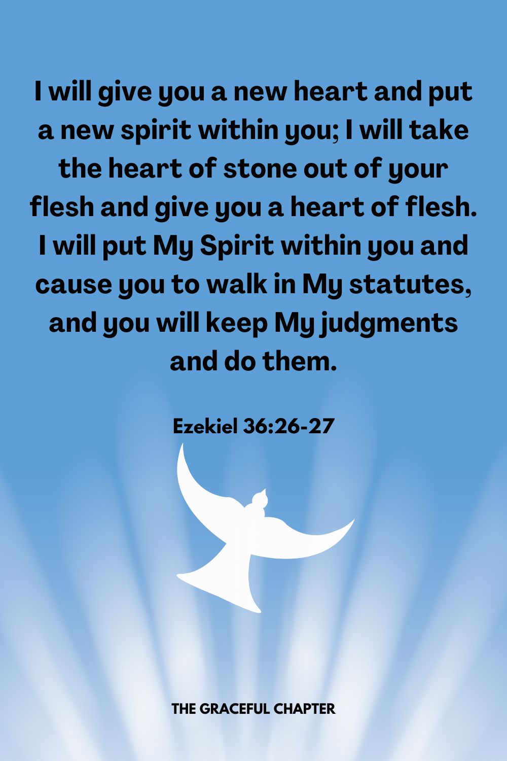 I will give you a new heart and put a new spirit within you; I will take the heart of stone out of your flesh and give you a heart of flesh. I will put My Spirit within you and cause you to walk in My statutes, and you will keep My judgments and do them.Ezekiel 36:26-27
