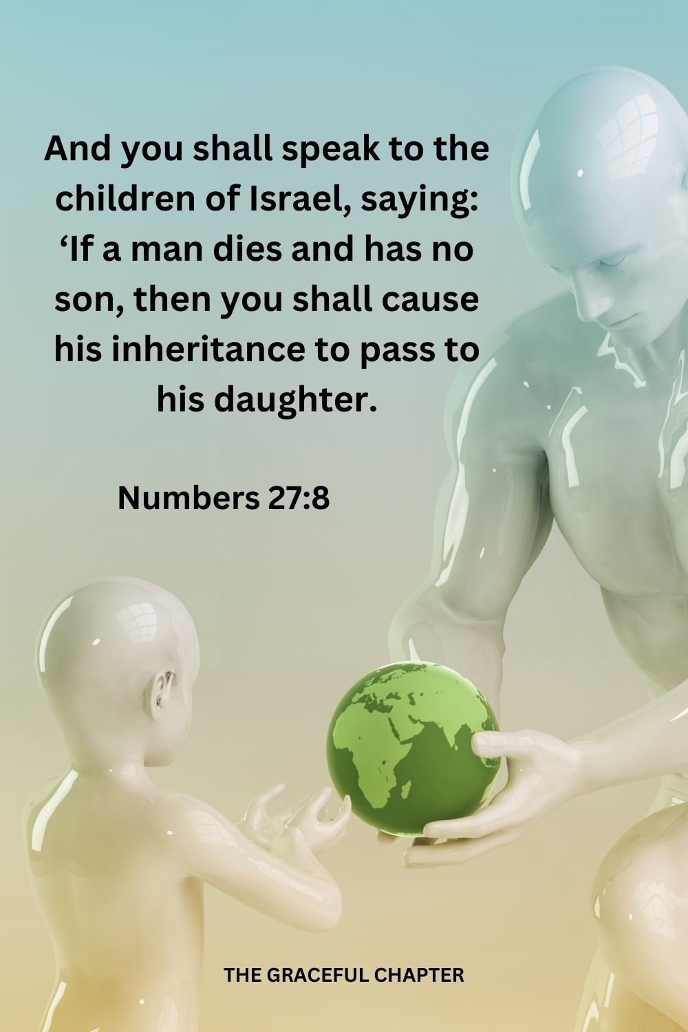 And you shall speak to the children of Israel, saying: ‘If a man dies and has no son, then you shall cause his inheritance to pass to his daughter. Numbers 27:8