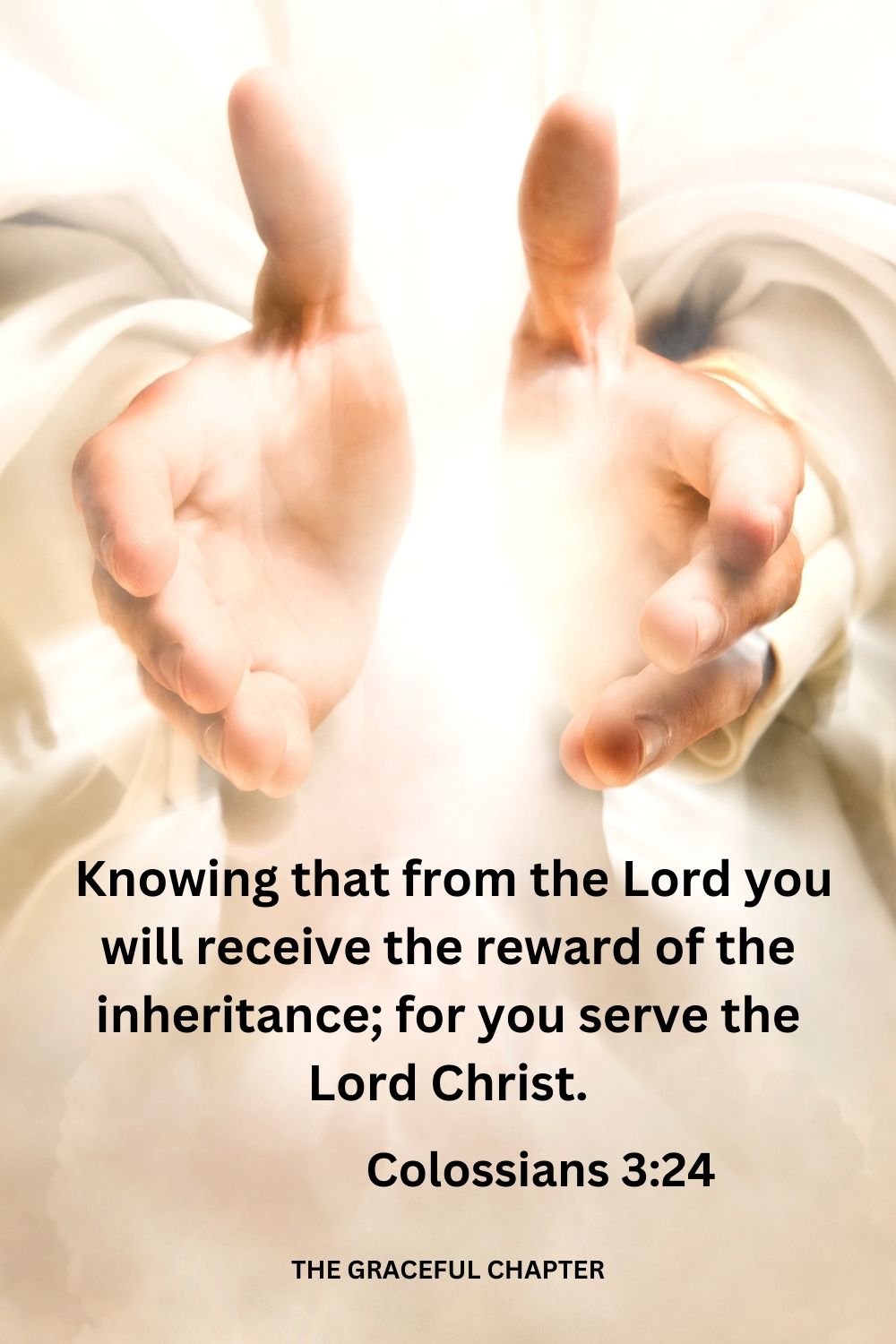  knowing that from the Lord you will receive the reward of the inheritance; for you serve the Lord Christ. Colossians 3:24