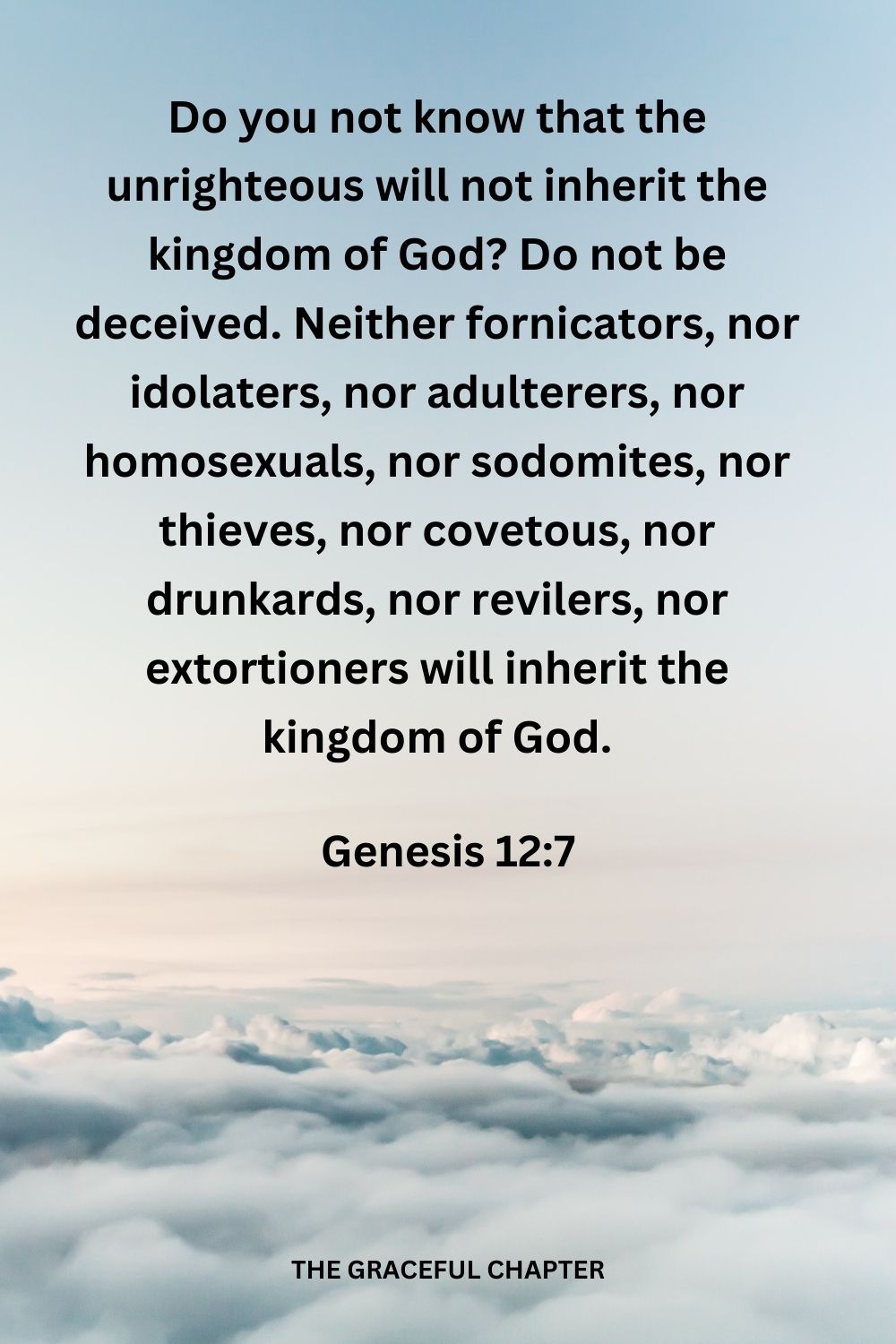 Do you not know that the unrighteous will not inherit the kingdom of God? Do not be deceived. Neither fornicators, nor idolaters, nor adulterers,  
nor homosexuals, nor sodomites, nor thieves, nor covetous, nor drunkards, nor revilers, nor extortioners will inherit the kingdom of God. 1 Corinthians 6:9-10