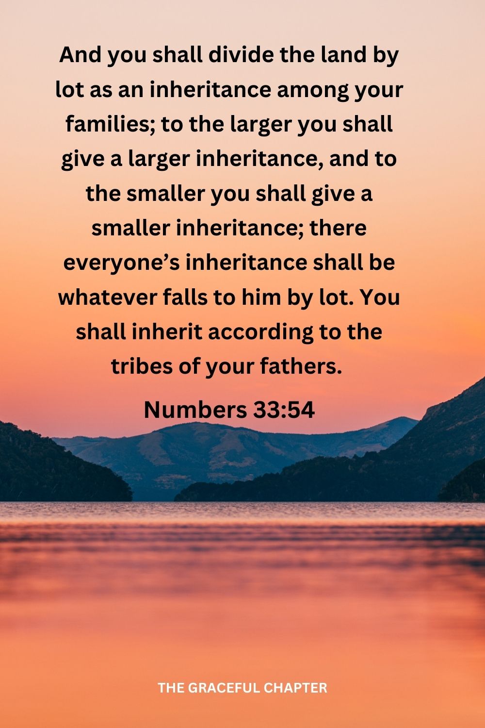 And you shall divide the land by lot as an inheritance among your families; to the larger you shall give a larger inheritance, and to the smaller you shall give a smaller inheritance; there everyone’s inheritance shall be whatever falls to him by lot. You shall inherit according to the tribes of your fathers. Numbers 33:54