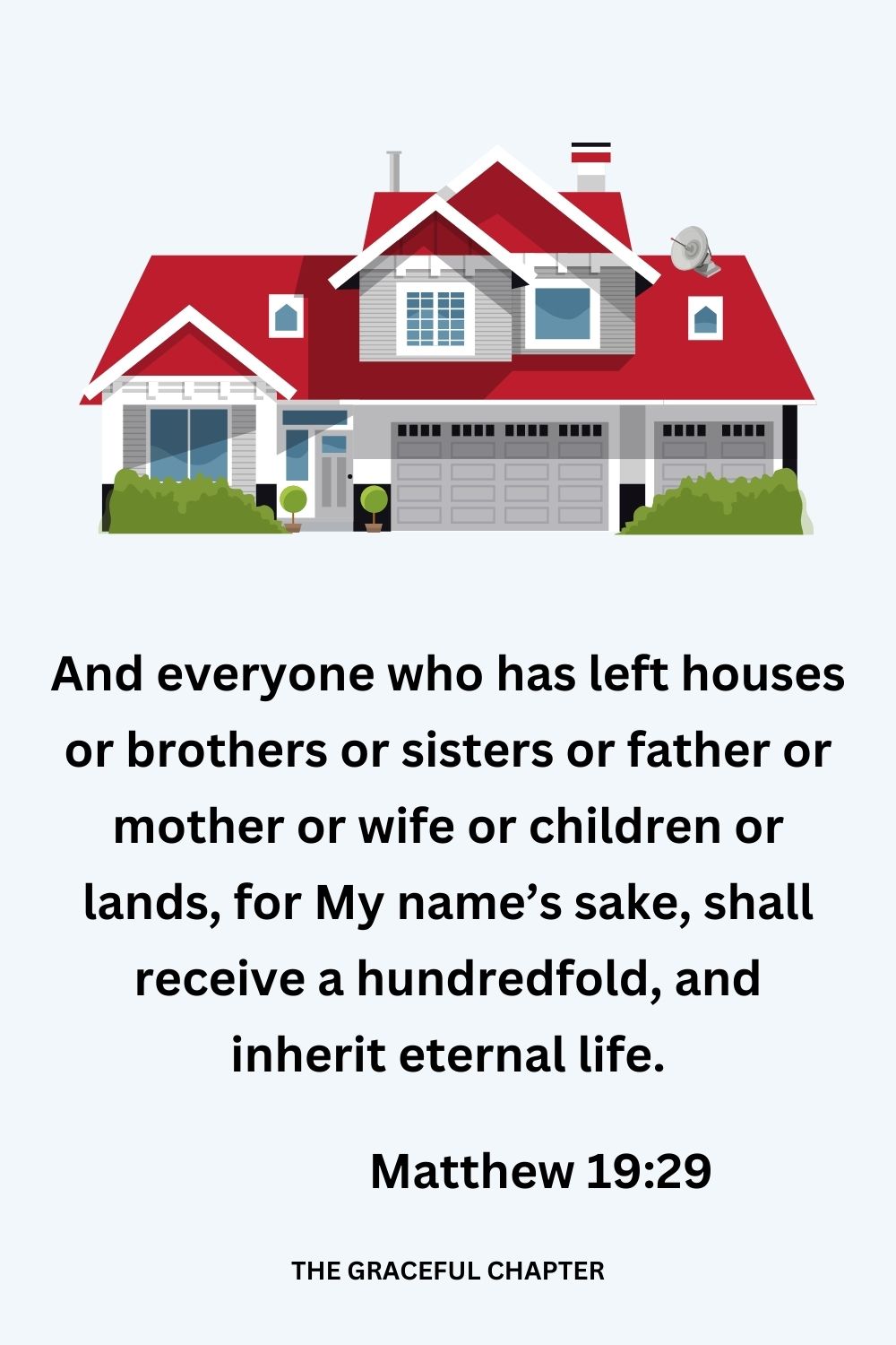 And everyone who has left houses or brothers or sisters or father or mother or wife or children or lands, for My name’s sake, shall receive a hundredfold, and inherit eternal life. Matthew 19:29