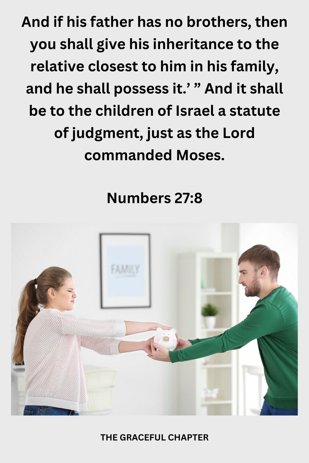 And if his father has no brothers, then you shall give his inheritance to the relative closest to him in his family, and he shall possess it.’ ” And it shall be to the children of Israel a statute of judgment, just as the Lord commanded Moses. Numbers 27:11