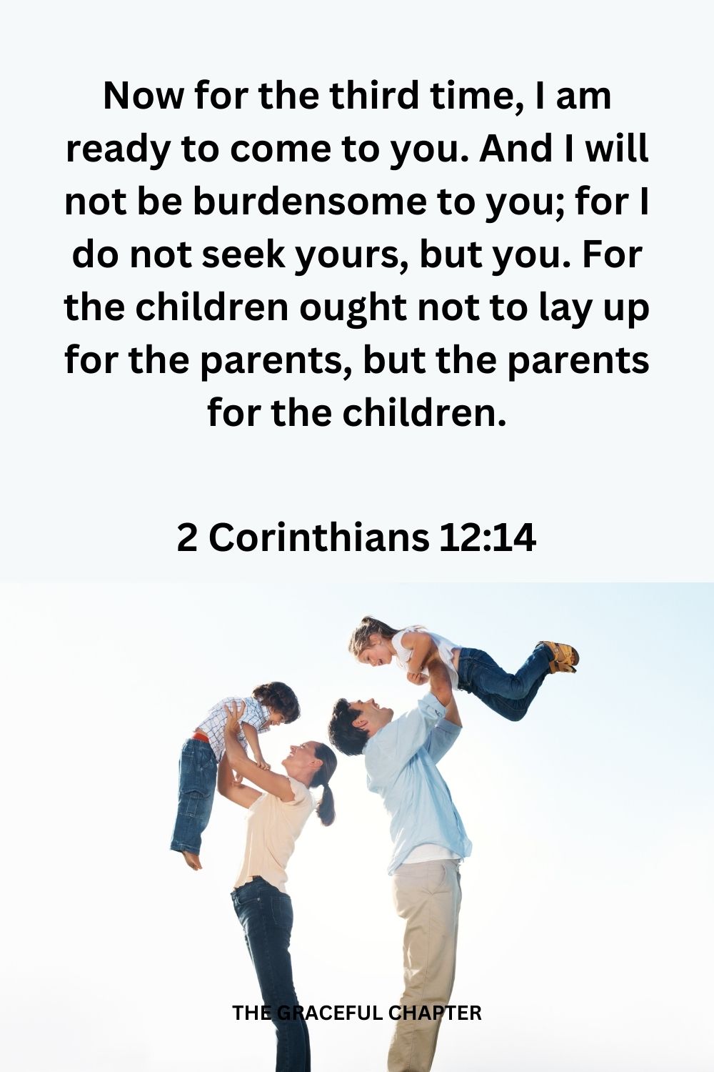 Now for the third time, I am ready to come to you. And I will not be burdensome to you; for I do not seek yours, but you. For the children ought not to lay up for the parents, but the parents for the children.2 Corinthians 12:14